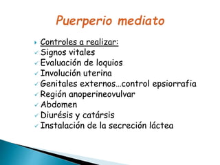  Controles a realizar:
 Signos vitales
 Evaluación de loquios
 Involución uterina
 Genitales externos…control epsiorrafia
 Región anoperineovulvar
 Abdomen
 Diurésis y catársis
 Instalación de la secreción láctea
 