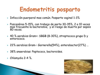  Infección puerperal mas común. Posparto vaginal 1-3%
 Poscesárea 5-15%, con trabajo de parto 30-35%, 2 a 10 veces
mas frecuente la bacteremia, y el riesgo de muerte por sepsis
80 veces.
 40 % aerobios Gram+: SBGB (8-30%), streptococo grupo D y
enterococo.
 22% aerobios Gram-: Garnerella(54%), enterobacter(27%) …
 38% anaerobias: Peptococo, bacteroides.
 Chlamydia 2-4 %.
 