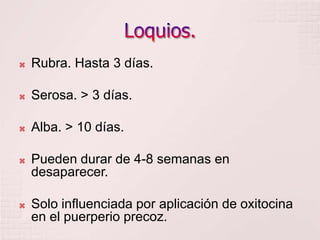 Loquios.Rubra. Hasta 3 días.Serosa. > 3 días.Alba. > 10 días.Pueden durar de 4-8 semanas en desaparecer.Solo influenciada por aplicación de oxitocina en el puerperio precoz.