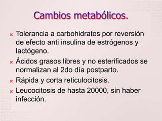 Cambios metabólicos.Tolerancia a carbohidratos por reversión de efecto anti insulina de estrógenos y lactógeno.Ácidos grasos libres y no esterificados se normalizan al 2do día postparto.Rápida y corta reticulocitosis.Leucocitosis de hasta 20000, sin haber infección.