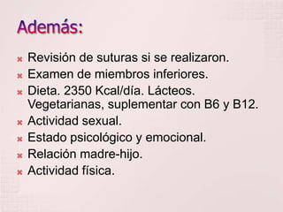 Además:Revisión de suturas si se realizaron.Examen de miembros inferiores.Dieta. 2350 Kcal/día. Lácteos. Vegetarianas, suplementar con B6 y B12.Actividad sexual.Estado psicológico y emocional.Relación madre-hijo.Actividad física.