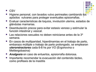  CSV
 Higiene personal, con lavados vulvo perineales cambiando los
apósitos vulvares para proteger eventuales episiorrafias.
 Evaluar características de loquios, involución uterina, estados de
glándulas mamarias.
 Deambulación precoz para evitar estasis venoso y estimular la
función intestinal y vesical.
 Las relaciones sexuales no deben reiniciarse antes de la 3º
semana.
 En casos de multiparidad, hiperdinamias en el trabajo de parto,
embarazo múltiple o trabajo de parto prolongado, se emplearan
uteroretractores cada 6-8 hs por VO (Ergonovina o
Metilergobasina)
 Analgesia en caso de entuertos, episiorrafia dolorosa.
 Importante recomendar la evacuación del contenido lácteo,
como profilaxis de la mastitis
 
