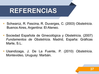  Schwarcz, R. Fescina, R. Duverges, C. (2003) Obstetricia.
Buenos Aires, Argentina: El Ateneo.
 Sociedad Española de Ginecológica y Obstetricia. (2007)
Fundamentos de Obstetricia. Madrid, España: Gráficas
Marte, S.L.
 Usandizaga, J. De La Fuente, P. (2010) Obstetricia.
Montevideo, Uruguay: Marbán.
REFERENCIAS
37
 