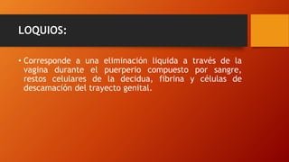 LOQUIOS:
• Corresponde a una eliminación liquida a través de la
vagina durante el puerperio compuesto por sangre,
restos celulares de la decidua, fibrina y células de
descamación del trayecto genital.
 