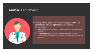 Asistencia hospitalaria
• Tras el parto se deben monitorizar los signos vitales, el
control del dolor y la vigilancia de las posibles
complicaciones.
• Pulso: puede estar enlentecido por la disminución del gasto
cardiaco.
• TA y temperatura: en limites normales, aunque pueden
incrementarse en partos laboriosos y en las primeras horas del
puerperio.
 