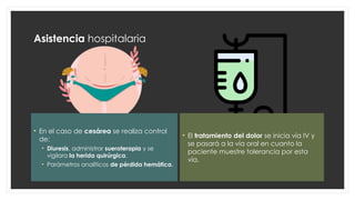 Asistencia hospitalaria
• En el caso de cesárea se realiza control
de:
• Diuresis, administrar sueroterapia y se
vigilara la herida quirúrgica.
• Parámetros analíticos de pérdida hemática.
• El tratamiento del dolor se inicia vía IV y
se pasará a la vía oral en cuanto la
paciente muestre tolerancia por esta
vía.
 