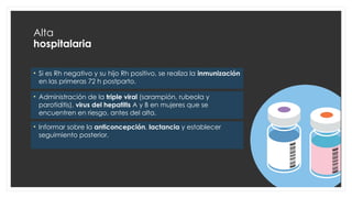 Alta
hospitalaria
• Si es Rh negativo y su hijo Rh positivo, se realiza la inmunización
en las primeras 72 h postparto.
• Administración de la triple viral (sarampión, rubeola y
parotiditis), virus del hepatitis A y B en mujeres que se
encuentren en riesgo, antes del alta.
• Informar sobre la anticoncepción, lactancia y establecer
seguimiento posterior.
 