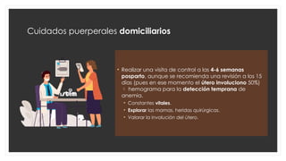 Cuidados puerperales domiciliarios
• Realizar una visita de control a las 4-6 semanas
posparto, aunque se recomienda una revisión a los 15
días (pues en ese momento el útero involuciono 50%)
 hemograma para la detección temprana de
anemia.
• Constantes vitales.
• Explorar las mamas, heridas quirúrgicas.
• Valorar la involución del útero.
 