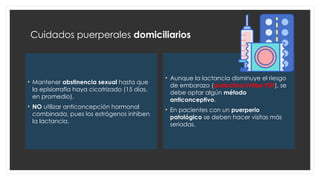 Cuidados puerperales domiciliarios
• Mantener abstinencia sexual hasta que
la episiorrafia haya cicatrizado (15 días,
en promedio).
• NO utilizar anticoncepción hormonal
combinada, pues los estrógenos inhiben
la lactancia.
• Aunque la lactancia disminuye el riesgo
de embarazo (prolactina inhibe FSH), se
debe optar algún método
anticonceptivo.
• En pacientes con un puerperio
patológico se deben hacer visitas más
seriadas.
 