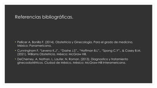 Referencias bibliográficas.
• Pellicer A, Bonilla F. (2014). Obstetricia y Ginecología. Para el grado de medicina.
México: Panamericana.
• Cunningham F, “Leveno K.J”., “Dashe J.S”., “Hoffman B.L”., “Spong C.Y”., & Casey B.M.
(2021). Williams Obstetricia. México: McGraw Hill.
• DeCherney, A. Nathan, L. Laufer, N. Roman. (2013). Diagnostico y tratamiento
ginecoobstétricos. Ciudad de México, México: McGraw-Hill Interamericana.
 