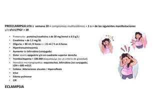 PREECLAMPSIA:HTA ≥ semana 20 + compromiso multisistémico + 1 o + de las siguientes manifestaciones
y/o sFLt1/PlGF > 38
• Proteinuria : proteína/creatinina ≥ de 30 mg/mmol o 0.3 g/L)
• Creatinina > de 1.1 mg/dL
• Oliguria: < 80 ml /4 horas o < 15 ml / h en 6 horas.
• Hipertransaminasemia.
• Aumento de bilirrubina (conjugada)
• Dolor severo epigastrio y/o en cuadrante superior derecho
• Trombocitopenia < 100.000 plaquetas/μL (es un criterio de gravedad).
• Hemólisis microangiopática: esquistocitos, bilirrubina (no conjugada),
LDH > 600 mIU/L
• Cefalea /Alteraciones visuales / Hiperreflexia
• Ictus
• Edema pulmonar
• CIR
ECLAMPSIA
 