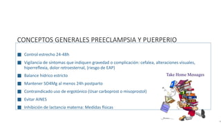 CONCEPTOS GENERALES PREECLAMPSIA Y PUERPERIO
■ Control estrecho 24-48h
■ Vigilancia de síntomas que indiquen gravedad o complicación: cefalea, alteraciones visuales,
hiperreflexia, dolor retroesternal, (riesgo de EAP)
■ Balance hídrico estricto
■ Mantener SO4Mg al menos 24h postparto
■ Contraindicado uso de ergotónico (Usar carboprost o misoprostol)
■ Evitar AINES
■ Inhibición de lactancia materna: Medidas físicas
 