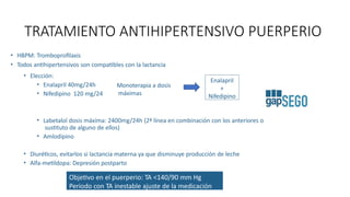 • HBPM: Tromboprofilaxis
• Todos antihipertensivos son compatibles con la lactancia
• Elección:
• Enalapril 40mg/24h
• Nifedipino 120 mg/24
• Labetalol dosis máxima: 2400mg/24h (2ª línea en combinación con los anteriores o
sustituto de alguno de ellos)
• Amlodipino
• Diuréticos, evitarlos si lactancia materna ya que disminuye producción de leche
• Alfa-metildopa: Depresión postparto
Objetivo en el puerperio: TA <140/90 mm Hg
Periodo con TA inestable ajuste de la medicación
TRATAMIENTO ANTIHIPERTENSIVO PUERPERIO
Monoterapia a dosis
máximas
Enalapril
+
Nifedipino
 