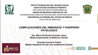 INSTITUTO MEXICANO DEL SEGURO SOCIAL
OOAD ESTADO DE MEXICO PONIENTE
JEFATURA DE PRESTACIONES MÉDICAS
UNIDAD DE MEDICINA FAMILIAR NO. 250
COORDINACIÓN CLÍNICA DE EDUCACION E INVESTIGACION EN SALUD
UNIVERSIDAD AUTÓNOMA DEL ESTADO DE MÉXICO
FACULTAD DE MEDICINA
COMPLICACIONES DEL EMBARAZO Y PUERPERIO
PATOLOGICO
Dra. María del Rosario Guzmán López
Médico Especialista en Medicina Familiar
González Carmona Rubén
Médico Residente de 2do Año de Medicina Familiar
 