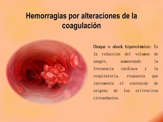 Hemorragias por alteraciones de la
coagulación
Choque o shock hipovolémico: Es
la reducción del volumen de
sangre, aumentando la
frecuencia cardiaca y la
respiratoria, respuesta que
incrementa el contenido de
oxigeno de los eritrocitos
circundantes.
 