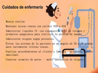 Cuidados de enfermería
 Masaje uterino
 Mantener acceso venoso con calibre #20 o #18
 Administrar líquidos IV- con expansores (R/L) de volumen y
productos sanguíneos para restituir la pérdida de sangre
 Administrar oxígeno según protocolo.
 Elevar las piernas de la paciente en un ángulo de 20 a 30 grados
para incrementar retorno venoso.
 Explicar procedimientos al cliente y familia , brindando soporte
emocional.
 Conectar oxímetro de pulso – medir saturación de oxígeno.
 