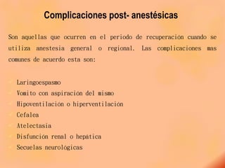 Complicaciones post- anestésicas
Son aquellas que ocurren en el periodo de recuperación cuando se
utiliza anestesia general o regional. Las complicaciones mas
comunes de acuerdo esta son:
 Laringoespasmo
 Vomito con aspiración del mismo
 Hipoventilación o hiperventilación
 Cefalea
 Atelectasia
 Disfunción renal o hepática
 Secuelas neurológicas
 