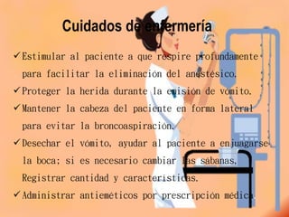Cuidados de enfermería
 Estimular al paciente a que respire profundamente
para facilitar la eliminación del anestésico.
 Proteger la herida durante la emisión de vómito.
 Mantener la cabeza del paciente en forma lateral
para evitar la broncoaspiración.
 Desechar el vómito, ayudar al paciente a enjuagarse
la boca; si es necesario cambiar las sábanas,
Registrar cantidad y características.
 Administrar antieméticos por prescripción médica.
 