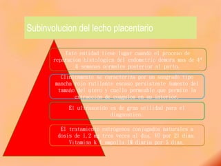 Subinvolucion del lecho placentario
El tratamiento estrógenos conjugados naturales a
dosis de 1.2 mg tres veces al día. VO por 21 dias.
Vitamina k 1 ampolla IM diaria por 5 días.
El ultrasonido es de gran utilidad para el
diagnostico.
Clínicamente se caracteriza por un sangrado tipo
mancha rojo rutilante escaso persistente Aumento del
tamaño del útero y cuello permeable que permite la
extracción de coágulos en su interior.
Este entidad tiene lugar cuando el proceso de
reparación histológica del endometrio demora mas de 4ª
6 semanas normales posterior al parto.
 