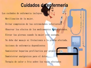 Cuidados de enfermería
Los cuidados de enfermería incluyen:
 Movilización de la mujer.
 Evitar compresión de las extremidades inferiores.
 Observar los efectos de los medicamentos suministrados.
 Elevar las piernas cuando la mujer esté sentada.
 No debe dar masaje ni frotaciones a la pierna afectada.
 Acciones de enfermería dependientes
 Suministrar heparina profiláctica por prescripción.
 Suministrar analgésicos para el dolor.
 Terapia de calor o frío sobre los vasos afectados
 