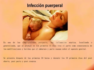Infección puerperal
Es una de las complicaciones postparto, una inflamación séptica, localizada o
generalizada, que se produce en los primeros 15 días tras el parto como consecuencia de
las modificaciones y heridas que el embarazo y parto causan sobre el aparato genital.
Se presenta después de las primeras 24 horas y durante los 10 primeros días del post
aborto, post parto y post cesárea
 