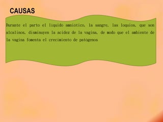 CAUSAS
Durante el parto el líquido amniótico, la sangre, las loquios, que son
alcalinos, disminuyen la acidez de la vagina, de modo que el ambiente de
la vagina fomenta el crecimiento de patógenos
 