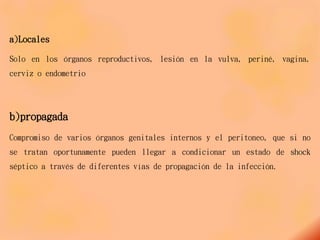 a)Locales
Solo en los órganos reproductivos, lesión en la vulva, periné, vagina,
cerviz o endometrio
b)propagada
Compromiso de varios órganos genitales internos y el peritoneo, que si no
se tratan oportunamente pueden llegar a condicionar un estado de shock
séptico a través de diferentes vías de propagación de la infección.
 