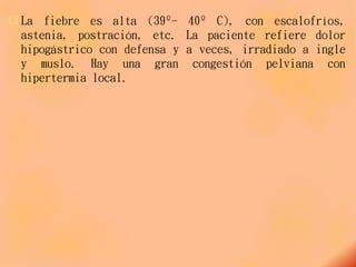  La fiebre es alta (39º- 40º C), con escalofríos,
astenia, postración, etc. La paciente refiere dolor
hipogástrico con defensa y a veces, irradiado a ingle
y muslo. Hay una gran congestión pelviana con
hipertermia local.
 