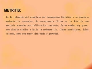 METRITIS:
 Es la infección del miometrio por propagación linfática y se asocia a
endometritis avanzadas. Su consecuencia última es la Metritis con
necrosis muscular por infiltración purulenta. Es un cuadro muy grave,
con clínica similar a la de la endometritis, fiebre persistente, dolor
intenso, pero con mayor virulencia y gravedad.
 