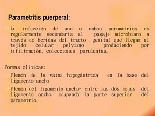 Parametritis puerperal:
 La infección de uno o ambos parametrios es
regularmente secundaria al pasaje microbiano a
través de heridas del tracto genital que llegan al
tejido celular pelviano produciendo por
infiltración, colecciones purulentas.
Formas clínicas:
 Flemón de la vaina hipogástrica en la base del
ligamento ancho
 Flemón del ligamento ancho- entre las dos hojas del
ligamento ancho, ocupando la parte superior del
parametrio.
 