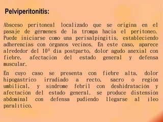 Pelviperitonitis:
Absceso peritoneal localizado que se origina en el
pasaje de gérmenes de la trompa hacia el peritoneo.
Puede iniciarse como una perisalpingitis, estableciendo
adherencias con órganos vecinos. En este caso, aparece
alrededor del 10º día postparto, dolor agudo anexial con
fiebre, afectación del estado general y defensa
muscular.
En cuyo caso se presenta con fiebre alta, dolor
hipogástrico irradiado a recto, sacro o región
umbilical, y síndrome febril con deshidratación y
afectación del estado general. se produce distensión
abdominal con defensa pudiendo llegarse al íleo
paralítico.
 