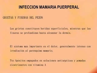 INFECCION MAMARIA PUERPERAL
GRIETAS Y FISURAS DEL PEZÓN
 Las grietas constituyen heridas superficiales, mientras que las
fisuras se profundizan hasta alcanzar la dermis.
 El síntoma más importante es el dolor, generalmente intenso con
irradiación al parénquima mamario.
 Tto Apósitos empapados en soluciones antisépticas y pomadas
cicatrizantes con vitamina A
 
