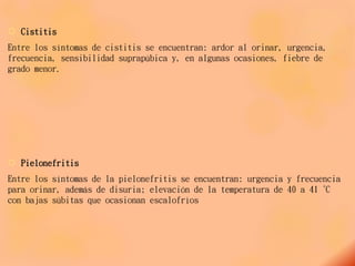  Cistitis
Entre los síntomas de cistitis se encuentran: ardor al orinar, urgencia,
frecuencia, sensibilidad suprapúbica y, en algunas ocasiones, fiebre de
grado menor.
 Pielonefritis
Entre los síntomas de la pielonefritis se encuentran: urgencia y frecuencia
para orinar, además de disuria; elevación de la temperatura de 40 a 41 ºC
con bajas súbitas que ocasionan escalofríos
 