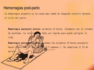 Hemorragias post-parto
La hemorragia posparto es la causa más común de sangrado excesivo durante
el ciclo del parto.
 Hemorragia puerperal precoz: primeras 12 horas. Alarmante por el volumen
de pérdidas. La intervención debe ser rápida pues puede peligrar la
vida.
 Hemorragia puerperal tardía: pasadas las primeras 12 horas postparto
hasta finalizado el puerperio ( 6-7 semanas ). Se complican el 1% de
partos
 