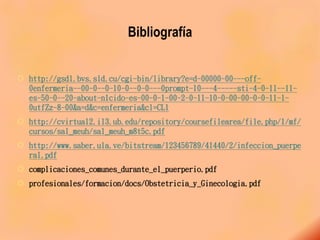 Bibliografía
 http://gsdl.bvs.sld.cu/cgi-bin/library?e=d-00000-00---off-
0enfermeria--00-0--0-10-0--0-0---0prompt-10---4-----sti-4-0-1l--11-
es-50-0--20-about-n1cido-es-00-0-1-00-2-0-11-10-0-00-00-0-0-11-1-
0utfZz-8-00&a=d&c=enfermeria&cl=CL1
 http://cvirtual2.il3.ub.edu/repository/coursefilearea/file.php/1/mf/
cursos/sal_meuh/sal_meuh_m8t5c.pdf
 http://www.saber.ula.ve/bitstream/123456789/41440/2/infeccion_puerpe
ral.pdf
 complicaciones_comunes_durante_el_puerperio.pdf
 profesionales/formacion/docs/Obstetricia_y_Ginecologia.pdf
 