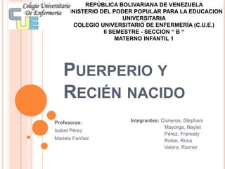 PUERPERIO Y
RECIÉN NACIDO
Integrantes: Cisneros, Stephani
Mayorga, Naylet
Pérez, Francely
Rotse, Rosa
Valera, Raimer
REPÚBLICA BOLIVARIANA DE VENEZUELA
MINISTERIO DEL PODER POPULAR PARA LA EDUCACION
UNIVERSITARIA
COLEGIO UNIVERSITARIO DE ENFERMERÍA (C.U.E.)
II SEMESTRE - SECCION “ B “
MATERNO INFANTIL 1
Profesoras:
Isabel Pérez
Mariela Fariñez
 