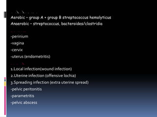 MICRO ORGANISMS
Aerobic – group A + group B streptococcus hemolyticus
Anaerobic – streptococcus, bacteroides/clostridia
SITES OF INFECTION
‐perinium
‐vagina
‐cervix
‐uterus (endometritis)
CLINICAL FEATURES
1.Local infection(wound infection)
2.Uterine infection (offensive lochia)
3.Spreading infection (extra uterine spread)
‐pelvic peritonitis
‐parametritis
‐pelvic abscess
 