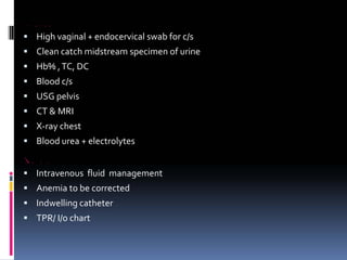 INVESTIGATION
ƒ High vaginal + endocervical swab for c/s
ƒ Clean catch midstream specimen of urine
ƒ Hb% ,TC, DC
ƒ Blood c/s
ƒ USG pelvis
ƒ CT & MRI
ƒ X‐ray chest
ƒ Blood urea + electrolytes
TREATMENT
ƒ Intravenous fluid management
ƒ Anemia to be corrected
ƒ Indwelling catheter
ƒ TPR/ I/o chart
 