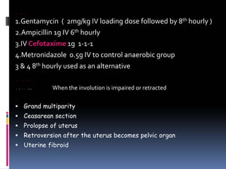 ANTIBIOTICS
1.Gentamycin ( 2mg/kg IV loading dose followed by 8th hourly )
2.Ampicillin 1g IV 6th hourly
3.IV Cefotaxime 1g 1‐1‐1
4.Metronidazole 0.5g IV to control anaerobic group
3 & 4 8th hourly used as an alternative
SUBINVOLUTION
DEFINITION When the involution is impaired or retracted
CAUSES
ƒ Grand multiparity
ƒ Ceasarean section
ƒ Prolopse of uterus
ƒ Retroversion after the uterus becomes pelvic organ
ƒ Uterine fibroid
 