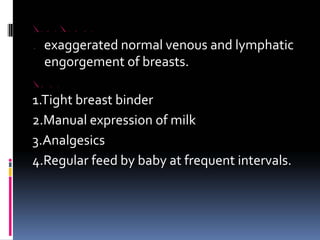 BREAST ENGORGEMENT
CAUSE exaggerated normal venous and lymphatic
engorgement of breasts.
TREATMENT
1.Tight breast binder
2.Manual expression of milk
3.Analgesics
4.Regular feed by baby at frequent intervals.
 