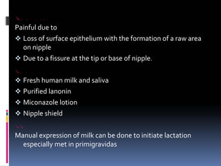 CRACKED NIPPLE
Painful due to
™ Loss of surface epithelium with the formation of a raw area
on nipple
™ Due to a fissure at the tip or base of nipple.
TREATMENT
™ Fresh human milk and saliva
™ Purified lanonin
™ Miconazole lotion
™ Nipple shield
RETRACTED AND FLAT NIPPLE
Manual expression of milk can be done to initiate lactation
especially met in primigravidas
 