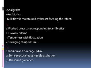 MANAGEMENT
‐Analgesics
‐Antibiotics
‐Milk flow is maintained by breast feeding the infant.
BREAST ABSCESS
1.Flushed breasts not responding to antibiotics
2.Brawny edema
3.Tenderness with fluctuation
4.Swinging temperature.
TREATMENT
1.Incision and drainage ↓GA
2.Serial precutaneous needle aspiration
↓ultrasound guidance
 