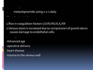 LACTATION FAILURE
TREATMENT metaclopromide 10mg 1‐1‐1 daily
PUERPERAL VENOUS THROMBOSIS AND PULMONARY EMBOLISM
ETIOPATHOGENESIS
1.Rise in coagulation factors I,II,VII,VIII,IX,X,XIII
2.Venous stasis is increased due to compression of gravid uterus
causes damage to endothelial cells.
RISK FACTORS:
‐Advanced age
‐operative delivery
‐heart disease
‐trauma to the venous wall
 