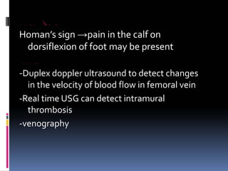 DEEP VEIN THROMBOSIS
Homan’s sign →pain in the calf on
dorsiflexion of foot may be present
INVESTIGATIONS
‐Duplex doppler ultrasound to detect changes
in the velocity of blood flow in femoral vein
‐Real time USG can detect intramural
thrombosis
‐venography
 