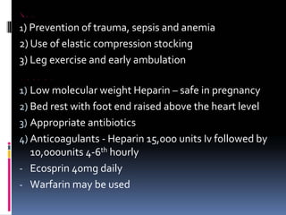 PROPHYLAXIS
1) Prevention of trauma, sepsis and anemia
2) Use of elastic compression stocking
3) Leg exercise and early ambulation
MANAGEMENT
1) Low molecular weight Heparin – safe in pregnancy
2) Bed rest with foot end raised above the heart level
3) Appropriate antibiotics
4) Anticoagulants ‐ Heparin 15,000 units Iv followed by
10,000units 4‐6th hourly
‐ Ecosprin 40mg daily
‐ Warfarin may be used
 