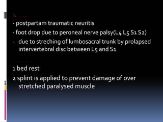 OBSTETRIC PALSIES
‐ postpartam traumatic neuritis
‐ foot drop due to peroneal nerve palsy(L4 L5 S1 S2)
‐ due to streching of lumbosacral trunk by prolapsed
intervertebral disc between L5 and S1
MANAGEMENT
1 bed rest
2 splint is applied to prevent damage of over
stretched paralysed muscle
 