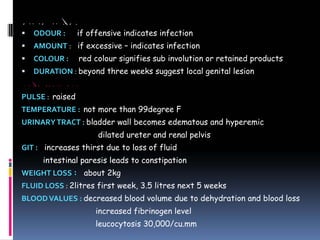 CLINICAL IMPORTANCE
ƒ ODOUR : if offensive indicates infection
ƒ AMOUNT : if excessive – indicates infection
ƒ COLOUR : red colour signifies sub involution or retained products
ƒ DURATION : beyond three weeks suggest local genital lesion
GENERAL PHYSIOLOGICAL CHANGES
PULSE : raised
TEMPERATURE : not more than 99degree F
URINARYTRACT : bladder wall becomes edematous and hyperemic
dilated ureter and renal pelvis
GIT : increases thirst due to loss of fluid
intestinal paresis leads to constipation
WEIGHT LOSS : about 2kg
FLUID LOSS : 2litres first week, 3.5 litres next 5 weeks
BLOODVALUES : decreased blood volume due to dehydration and blood loss
increased fibrinogen level
leucocytosis 30,000/cu.mm
 