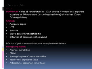 ABNORMALITIES OF PUERPERIUM
PUERPERAL PYREXIA
DEFINITION: A rise of temperature of 100.4 degree F or more on 2 separate
occasions at 24hours apart ( excluding first24hrs) within first 10days
following delivery.
CAUSES:
ƒ Puerperal sepsis
ƒ UTI
ƒ Mastitis
ƒ Septic pelvic thrombophlebitis
ƒ Infection of cesarean section wound
PUERPERAL SEPSIS
Infection of genital tract which occurs as a complication of delivery.
Predisposing factors:
ƒ Anemia + malnutrition
ƒ PROM
ƒ Prolonged rupture of membranes >18hrs
ƒ Retained bits of placental tissue
ƒ Antepartum + postpartum hemorrhage
 