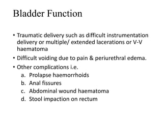 Bladder Function 
• Traumatic delivery such as difficult instrumentation 
delivery or multiple/ extended lacerations or V-V 
haematoma 
• Difficult voiding due to pain & periurethral edema. 
• Other complications i.e. 
a. Prolapse haemorrhoids 
b. Anal fissures 
c. Abdominal wound haematoma 
d. Stool impaction on rectum 
 