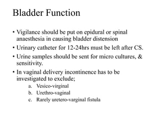 Bladder Function 
• Vigilance should be put on epidural or spinal 
anaesthesia in causing bladder distension 
• Urinary catheter for 12-24hrs must be left after CS. 
• Urine samples should be sent for micro cultures, & 
sensitivity. 
• In vaginal delivery incontinence has to be 
investigated to exclude; 
a. Vesico-virginal 
b. Urethro-vaginal 
c. Rarely uretero-varginal fistula 
 